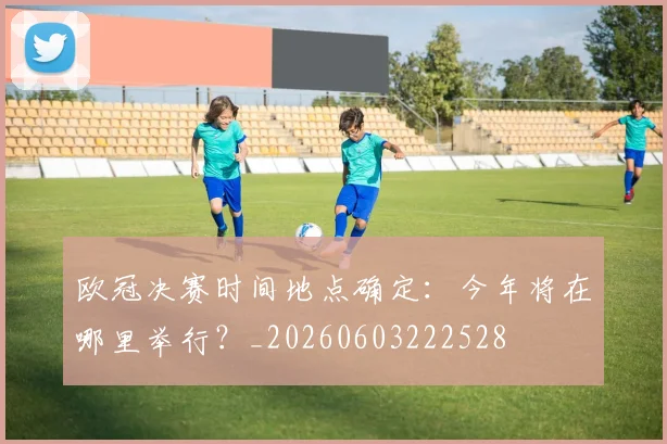 欧冠决赛时间地点确定：今年将在哪里举行？_20260603222528