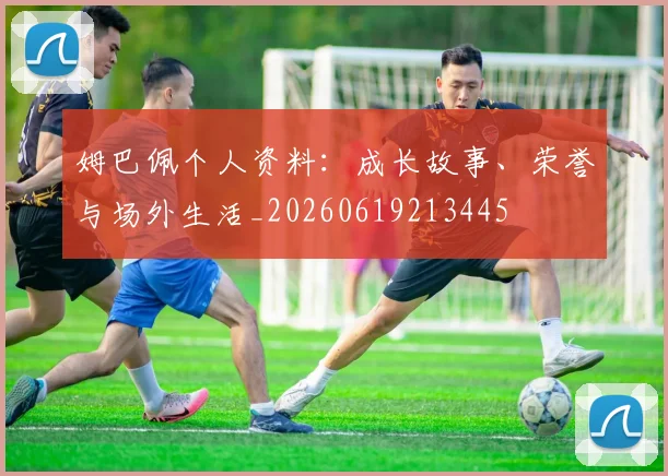 姆巴佩个人资料：成长故事、荣誉与场外生活_20260619213445