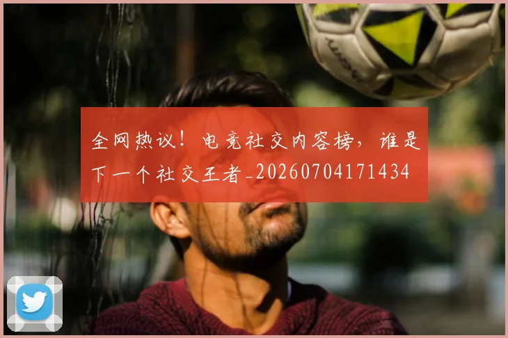 全网热议！电竞社交内容榜，谁是下一个社交王者_20260704171434