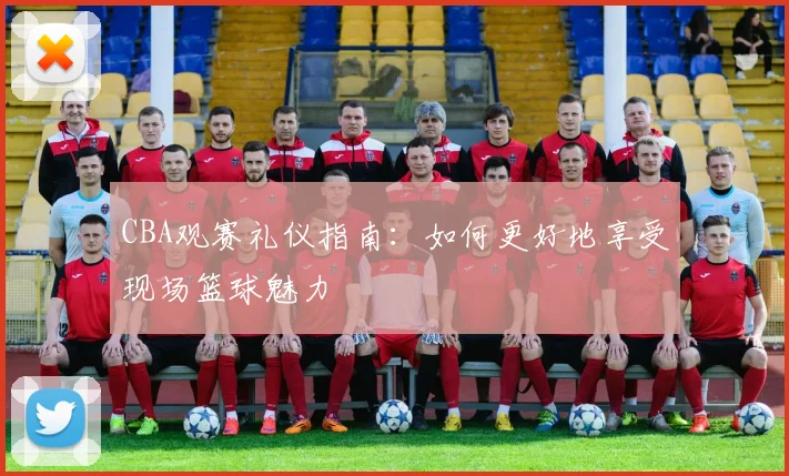 CBA观赛礼仪指南：如何更好地享受现场篮球魅力