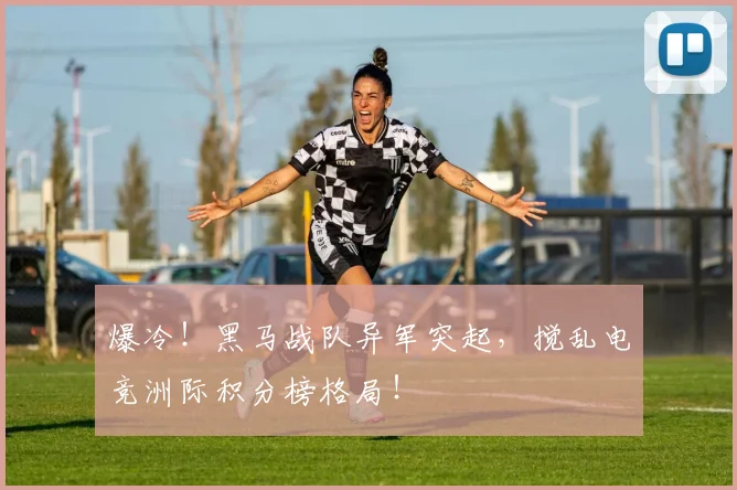 爆冷！黑马战队异军突起，搅乱电竞洲际积分榜格局！