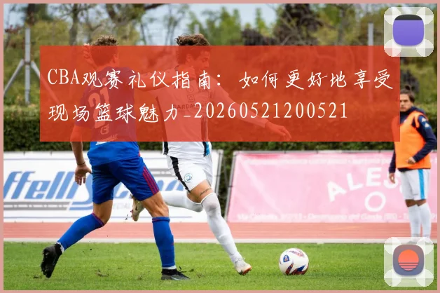 CBA观赛礼仪指南：如何更好地享受现场篮球魅力_20260521200521
