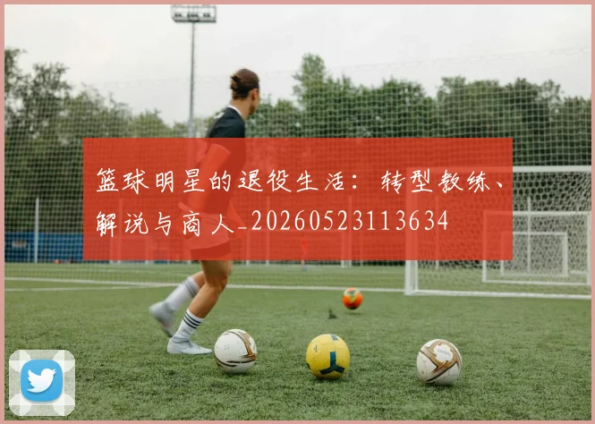 篮球明星的退役生活：转型教练、解说与商人_20260523113634