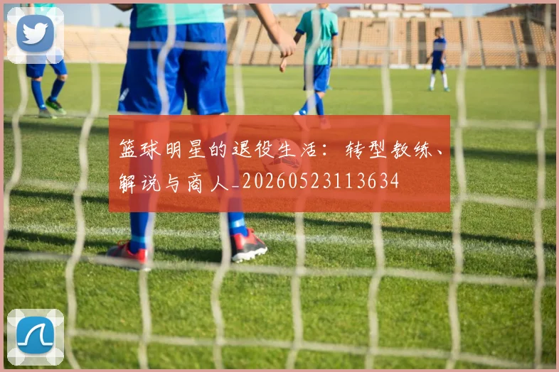 篮球明星的退役生活：转型教练、解说与商人_20260523113634