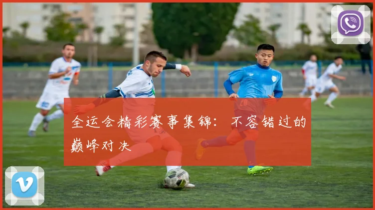 全运会精彩赛事集锦:不容错过的巅峰对决