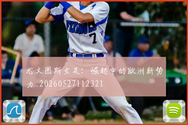 尤文图斯女足：崛起中的欧洲新势力_20260527112321