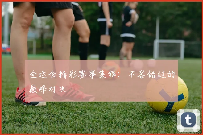 全运会精彩赛事集锦:不容错过的巅峰对决