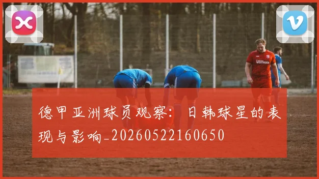 德甲亚洲球员观察：日韩球星的表现与影响_20260522160650