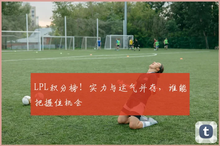 LPL积分榜！实力与运气并存，谁能把握住机会