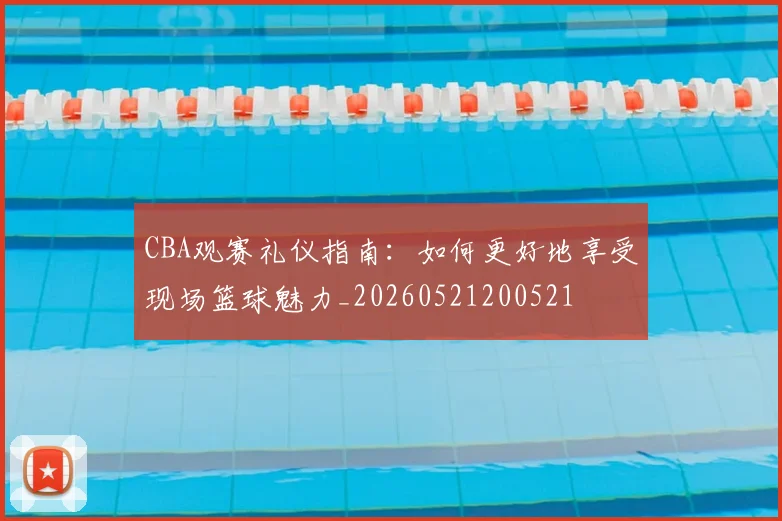 CBA观赛礼仪指南：如何更好地享受现场篮球魅力_20260521200521