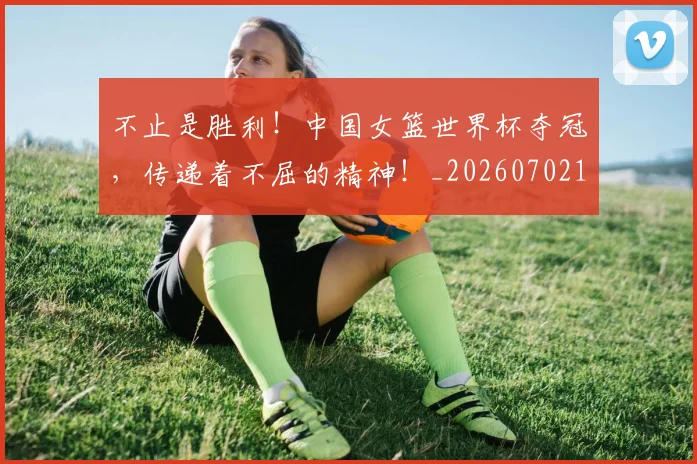 不止是胜利!中国女篮世界杯夺冠,传递着不屈的精神!_20260702175139