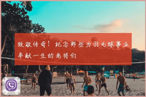 致敬传奇!纪念那些为羽毛球事业奉献一生的老将们