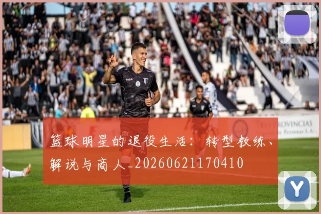 篮球明星的退役生活：转型教练、解说与商人_20260621170410