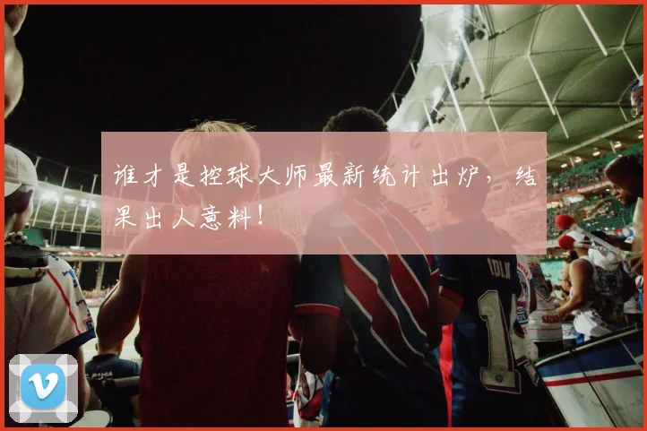 谁才是控球大师最新统计出炉,结果出人意料!