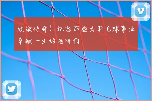 致敬传奇！纪念那些为羽毛球事业奉献一生的老将们