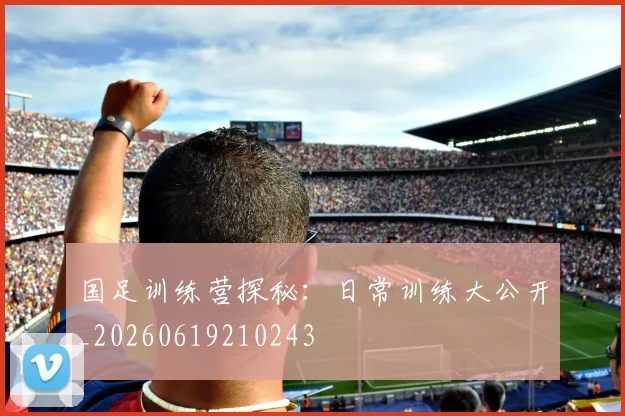 国足训练营探秘：日常训练大公开_20260619210243